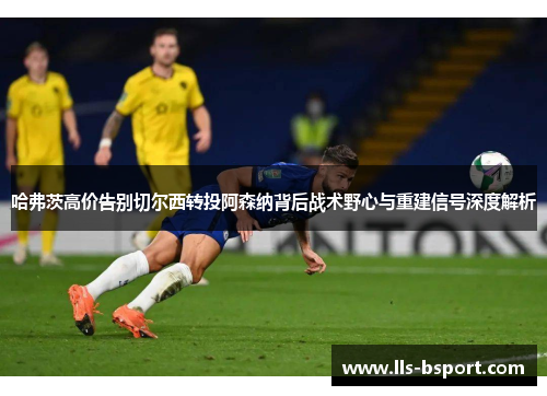 哈弗茨高价告别切尔西转投阿森纳背后战术野心与重建信号深度解析