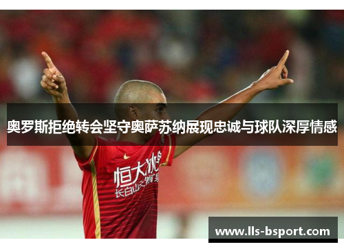 奥罗斯拒绝转会坚守奥萨苏纳展现忠诚与球队深厚情感