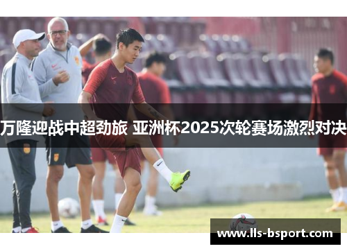 万隆迎战中超劲旅 亚洲杯2025次轮赛场激烈对决