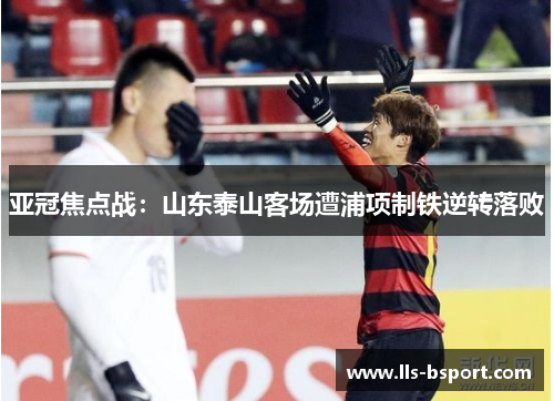 亚冠焦点战:山东泰山客场遭浦项制铁逆转落败 亚冠焦点战:山东泰山客场遭浦项制铁逆转落败