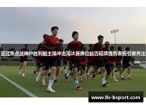 亚冠焦点战神户胜利船主场冲击淘汰赛席位能否延续强势表现引发关注
