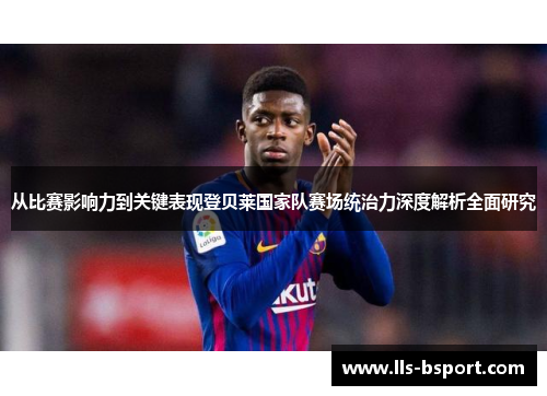 从比赛影响力到关键表现登贝莱国家队赛场统治力深度解析全面研究